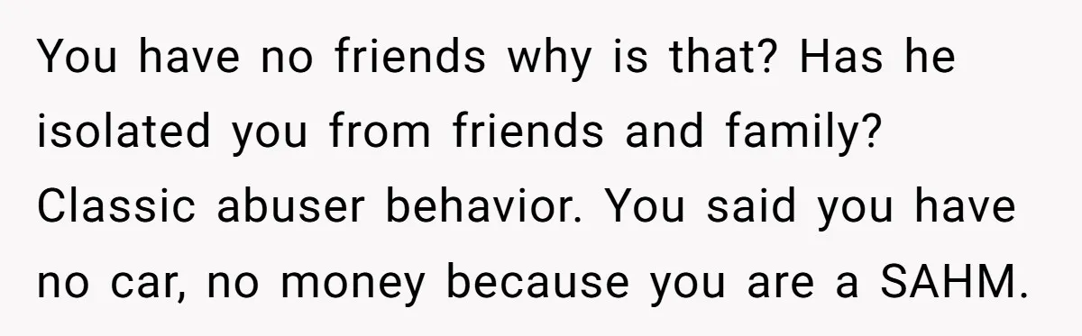 You have no friends why is that? Has he isolated you from friends and family? Classic abuser behavior. You said you have no car, no money because you are a...