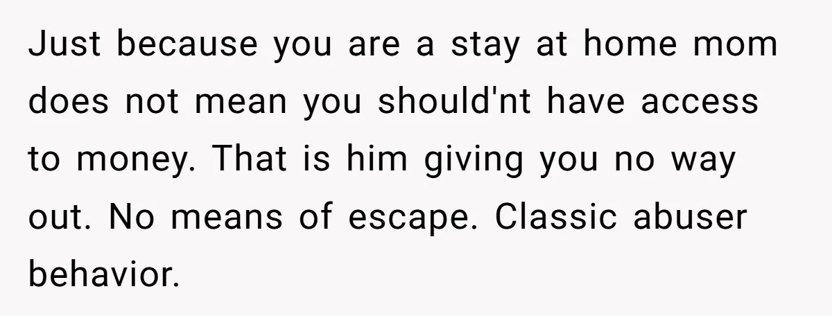 Just because you are a stay at home mom does not mean you should'nt have access to money. That is him giving you no way out. No means of escape....