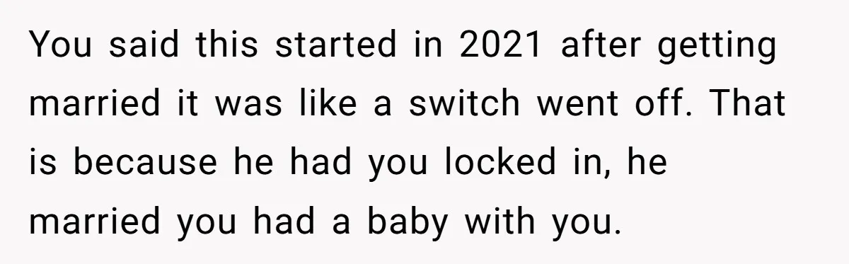 You said this started in 2021 after getting married it was like a switch went off. That is because he had you locked in, he married you had a baby...