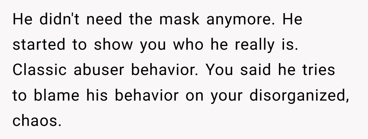 He didn't need the mask anymore. He started to show you who he really is. Classic abuser behavior. You said he tries to blame his behavior on your disorganized, chaos.