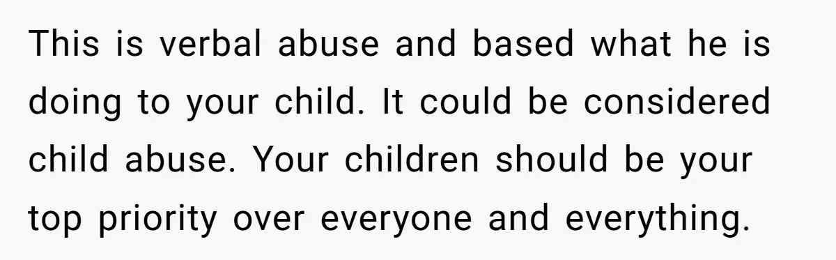 This is verbal abuse and based what he is doing to your child. It could be considered child abuse. Your children should be your top priority over everyone and everything.