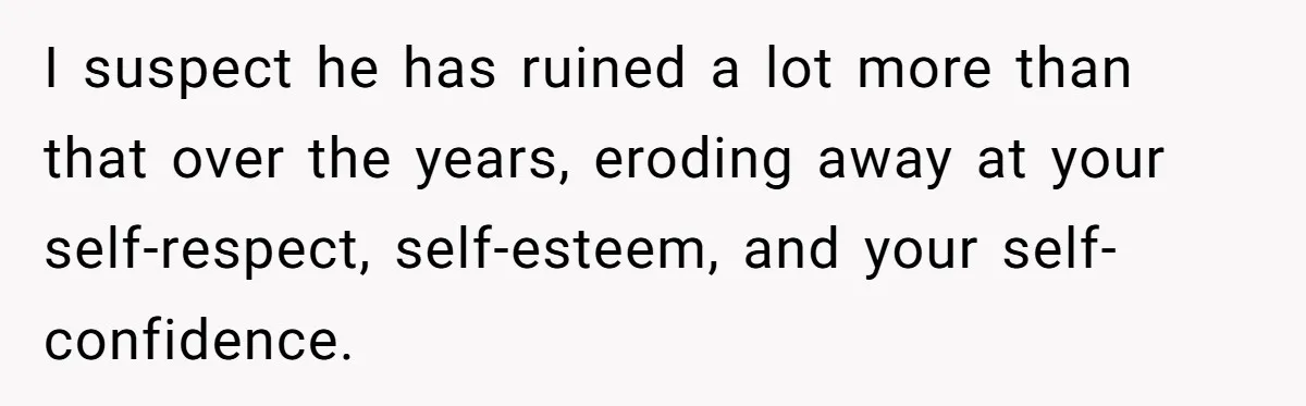 I suspect he has ruined a lot more than that over the years, eroding away at your self-respect, self-esteem, and your self-confidence.