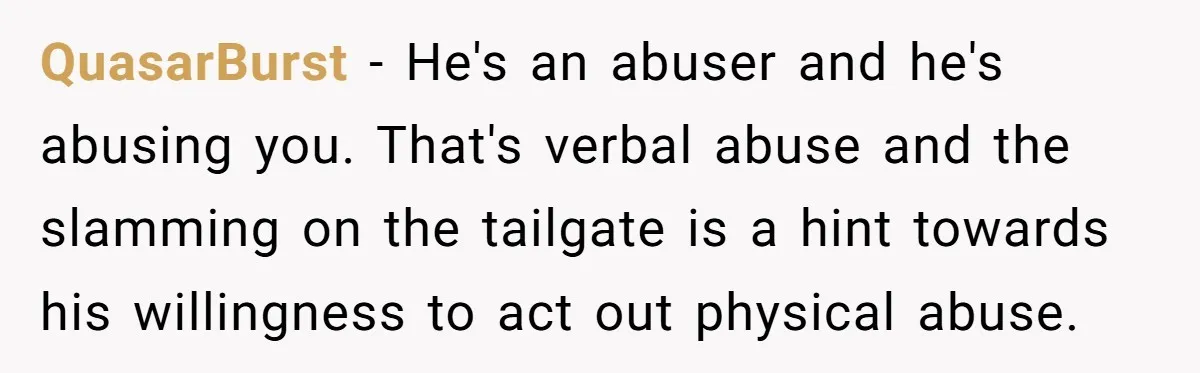 QuasarBurst − He's an abuser and he's abusing you. That's verbal abuse and the slamming on the tailgate is a hint towards his willingness to act out physical abuse.