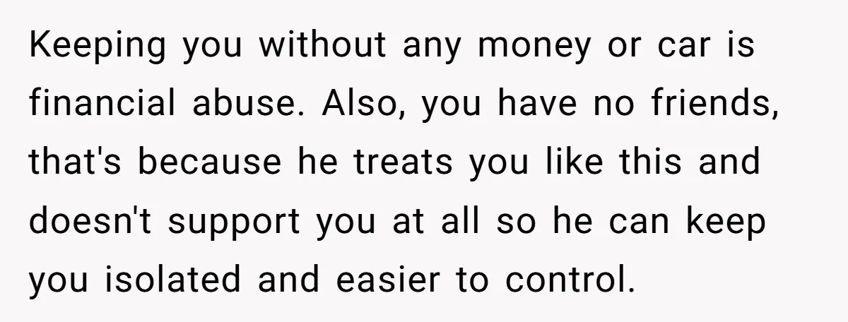 Keeping you without any money or car is financial abuse. Also, you have no friends, that's because he treats you like this and doesn't support you at all so he...