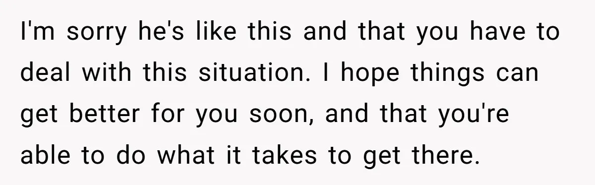 I'm sorry he's like this and that you have to deal with this situation. I hope things can get better for you soon, and that you're able to do what...