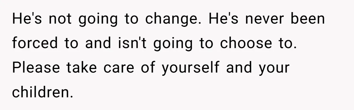 He's not going to change. He's never been forced to and isn't going to choose to. Please take care of yourself and your children.