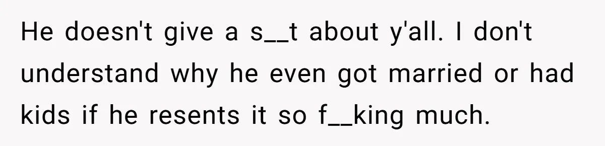 He doesn't give a s__t about y'all. I don't understand why he even got married or had kids if he resents it so f__king much.