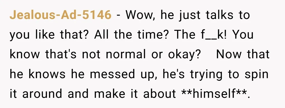 Jealous-Ad-5146 − Wow, he just talks to you like that? All the time? The f__k! You know that's not normal or okay? Now that he knows he messed up, he's...