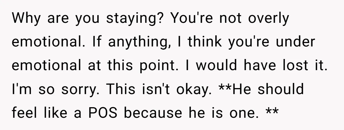 Why are you staying? You're not overly emotional. If anything, I think you're under emotional at this point. I would have lost it. I'm so sorry. This isn't okay. **He...
