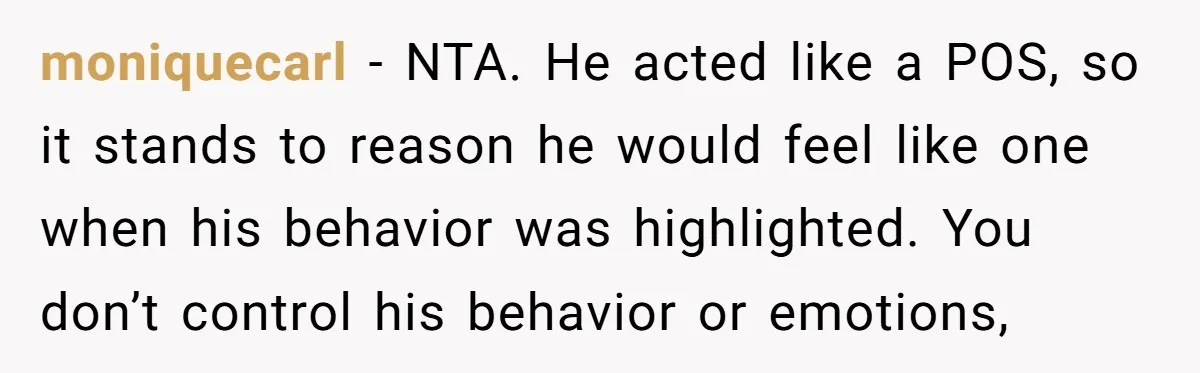 moniquecarl − NTA. He acted like a POS, so it stands to reason he would feel like one when his behavior was highlighted. You don’t control his behavior or emotions,