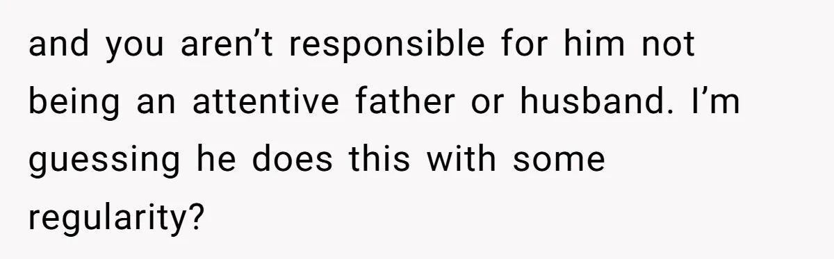 and you aren’t responsible for him not being an attentive father or husband. I’m guessing he does this with some regularity?
