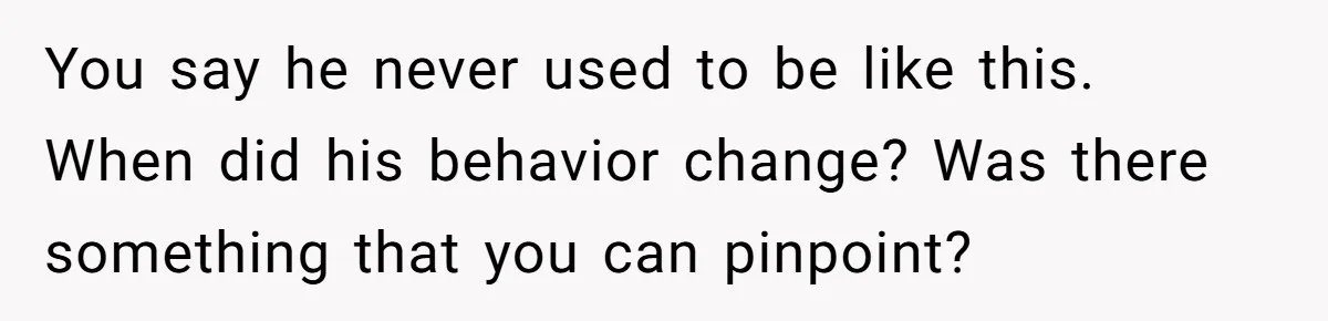You say he never used to be like this. When did his behavior change? Was there something that you can pinpoint?
