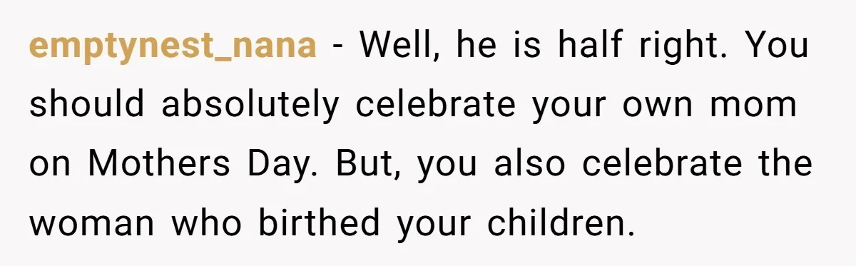 emptynest_nana − Well, he is half right. You should absolutely celebrate your own mom on Mothers Day. But, you also celebrate the woman who birthed your children.