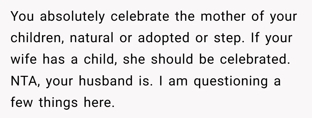 You absolutely celebrate the mother of your children, natural or adopted or step. If your wife has a child, she should be celebrated. NTA, your husband is. I am questioning...