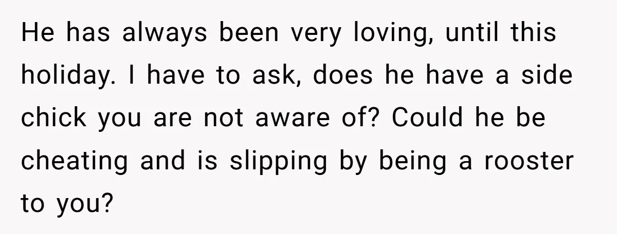 He has always been very loving, until this holiday. I have to ask, does he have a side chick you are not aware of? Could he be cheating and is...
