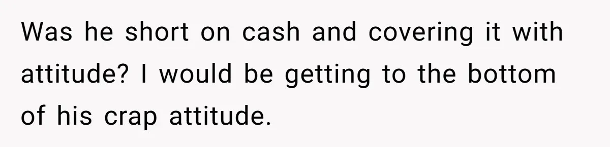 Was he short on cash and covering it with attitude? I would be getting to the bottom of his crap attitude.