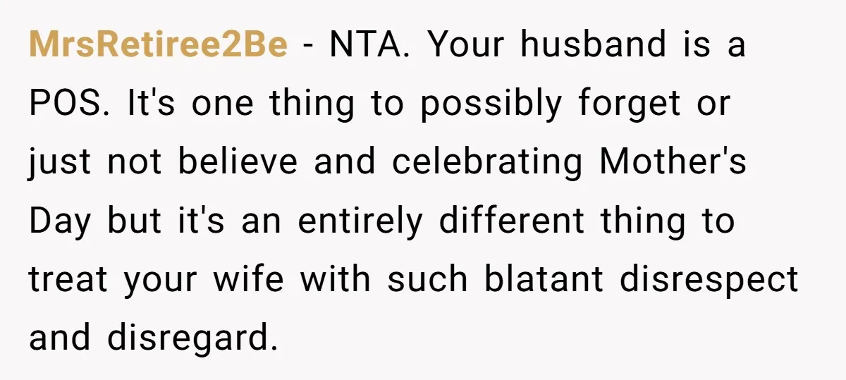 MrsRetiree2Be − NTA. Your husband is a POS. It's one thing to possibly forget or just not believe and celebrating Mother's Day but it's an entirely different thing to treat...