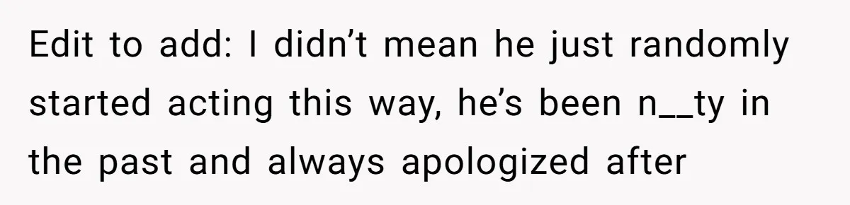 Edit to add: I didn’t mean he just randomly started acting this way, he’s been n__ty in the past and always apologized after