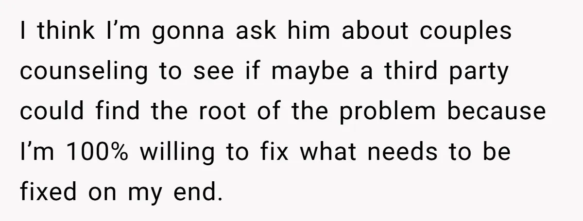 I think I’m gonna ask him about couples counseling to see if maybe a third party could find the root of the problem because I’m 100% willing to fix what...