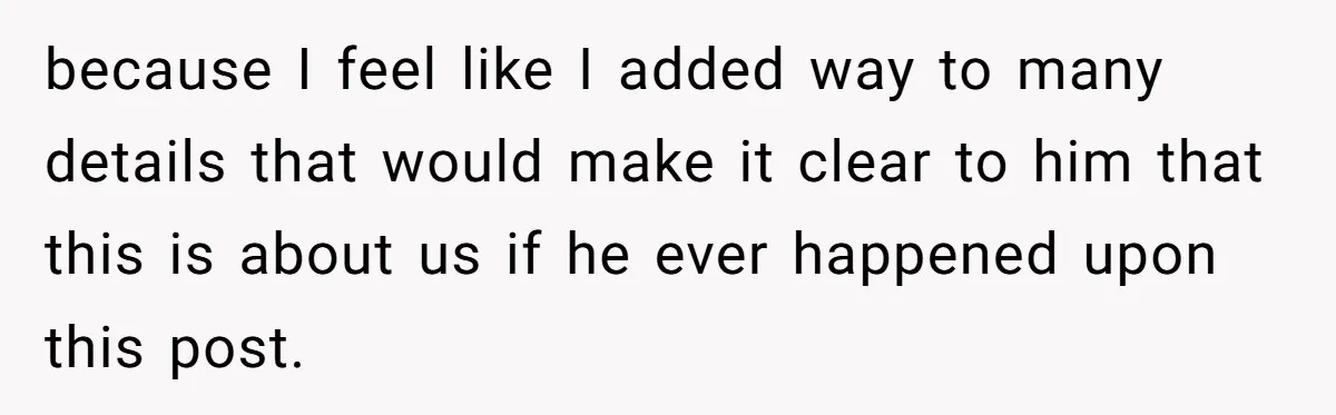 because I feel like I added way to many details that would make it clear to him that this is about us if he ever happened upon this post.