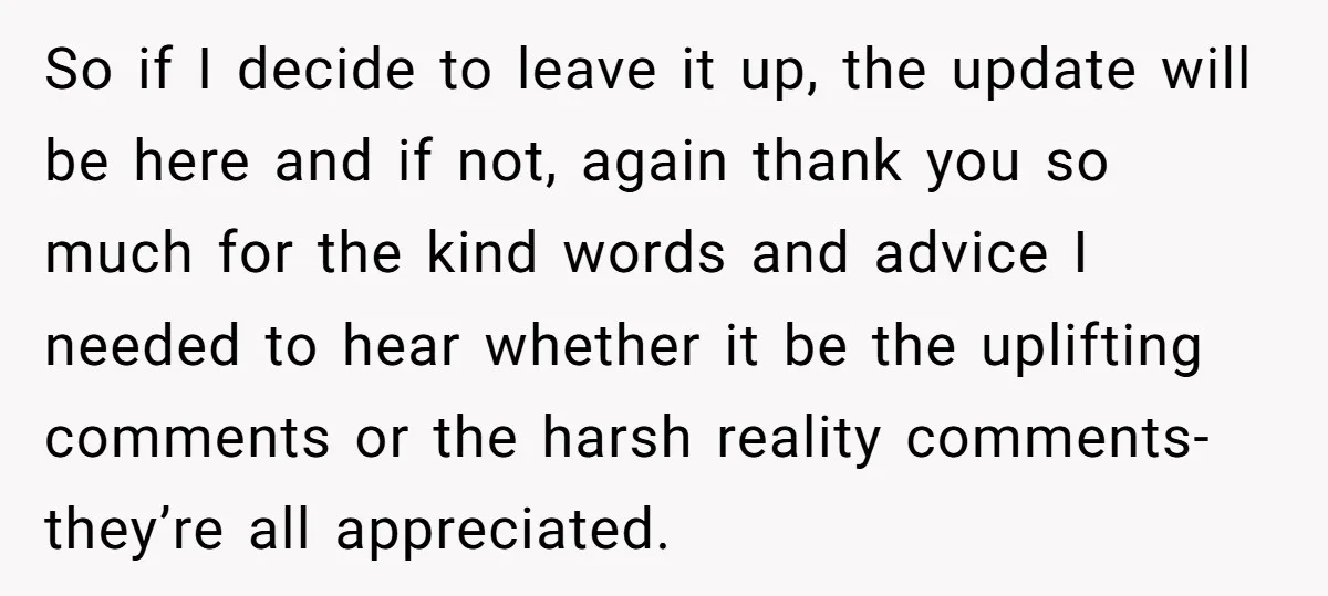 So if I decide to leave it up, the update will be here and if not, again thank you so much for the kind words and advice I needed to...