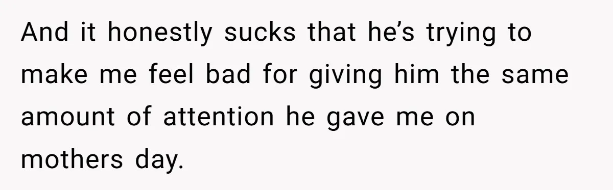 And it honestly sucks that he’s trying to make me feel bad for giving him the same amount of attention he gave me on mothers day.