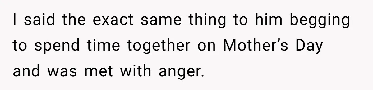I said the exact same thing to him begging to spend time together on Mother’s Day and was met with anger.