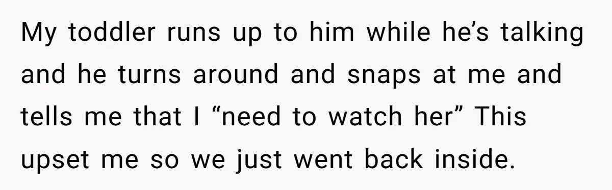 My toddler runs up to him while he’s talking and he turns around and snaps at me and tells me that I “need to watch her” This upset me so...