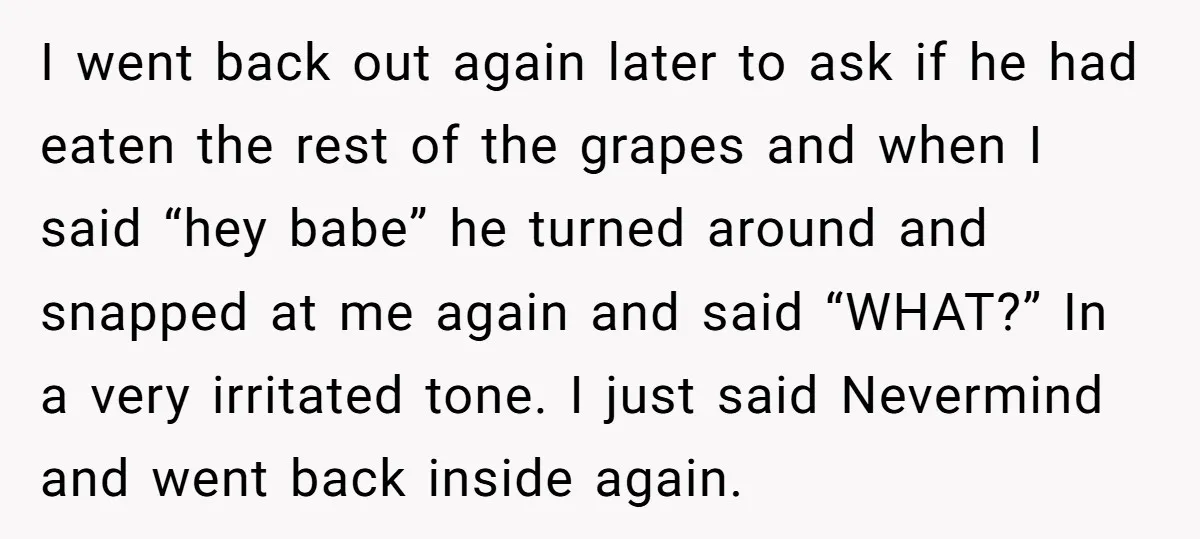 I went back out again later to ask if he had eaten the rest of the grapes and when I said “hey babe” he turned around and snapped at me...