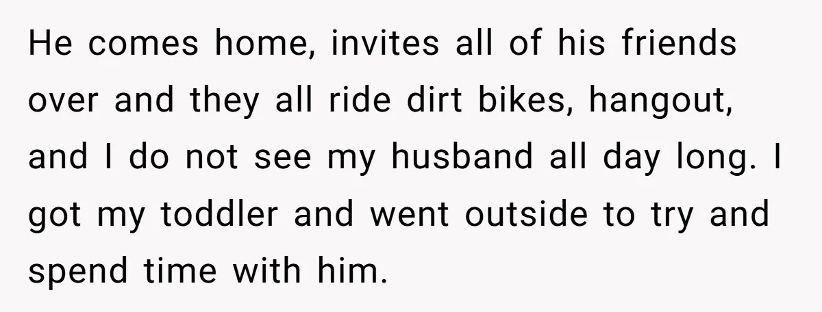 He comes home, invites all of his friends over and they all ride dirt bikes, hangout, and I do not see my husband all day long. I got my toddler...