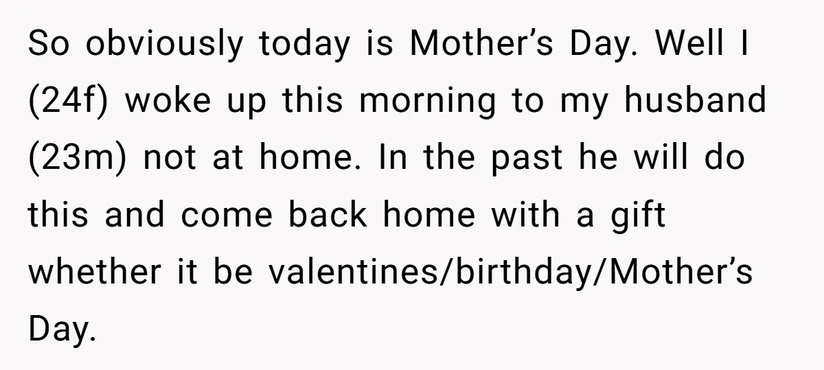 So obviously today is Mother’s Day. Well I (24f) woke up this morning to my husband (23m) not at home. In the past he will do this and come back...