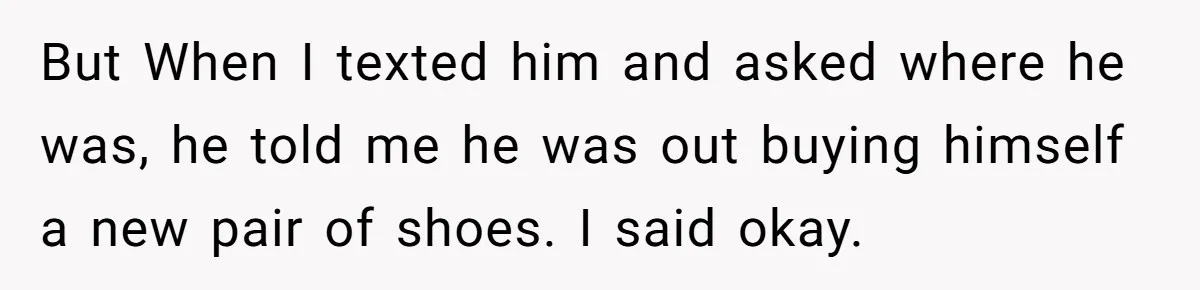 But When I texted him and asked where he was, he told me he was out buying himself a new pair of shoes. I said okay.