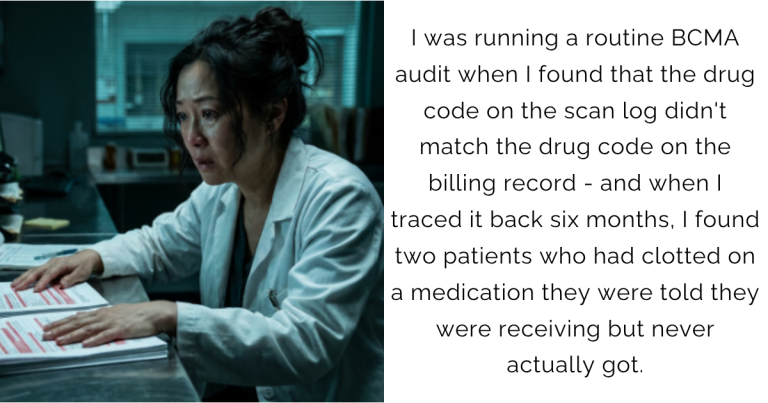 I was running a routine BCMA audit when I found that the drug code on the scan log didn’t match the drug code on the billing record – and when I traced it back six months, I found two patients who had clotted on a medication they were told they were receiving but never actually got.