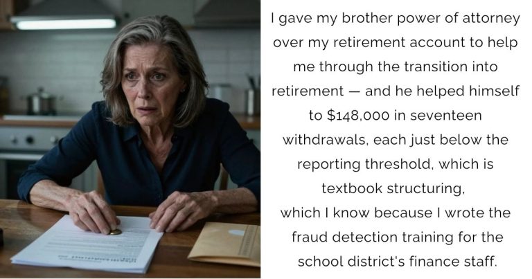 I gave my brother power of attorney over my retirement account to help me through the transition into retirement — and he helped himself to $148,000 in seventeen withdrawals, each just below the reporting threshold, which is textbook structuring, which I know because I wrote the fraud detection training for the school district’s finance staff.